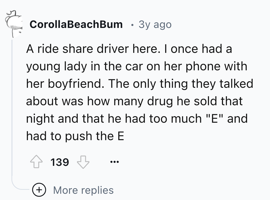 number - Corolla BeachBum 3y ago A ride driver here. I once had a young lady in the car on her phone with her boyfriend. The only thing they talked about was how many drug he sold that night and that he had too much "E" and had to push the E 139 More repl